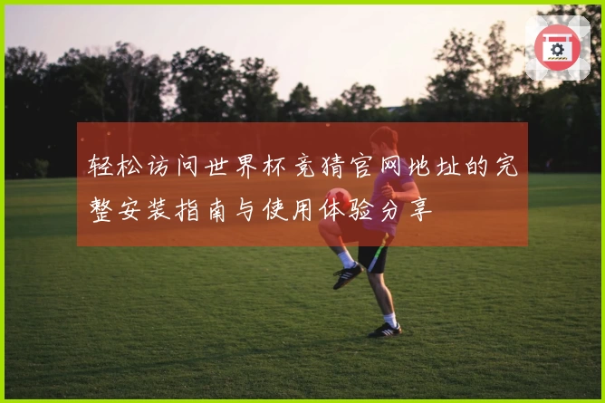 轻松访问世界杯竞猜官网地址的完整安装指南与使用体验分享